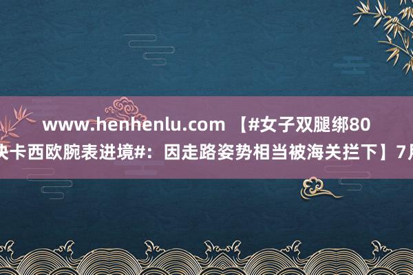 www.henhenlu.com 【#女子双腿绑80块卡西欧腕表进境#：因走路姿势相当被海关拦下】7月