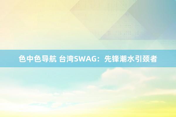 色中色导航 台湾SWAG：先锋潮水引颈者