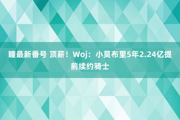 瞳最新番号 顶薪！Woj：小莫布里5年2.24亿提前续约骑士