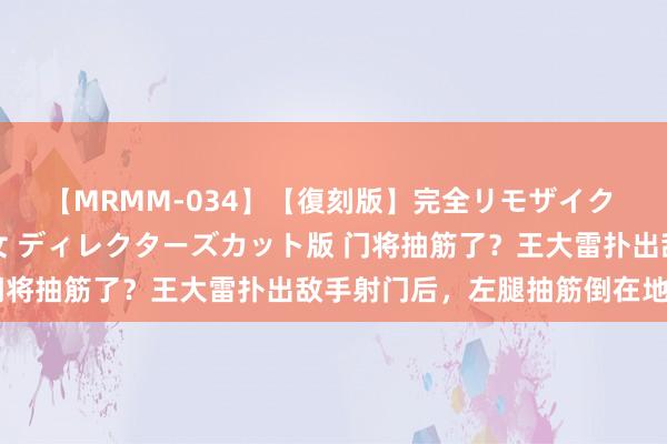 【MRMM-034】【復刻版】完全リモザイク 白石ひとみの奥様は魔女 ディレクターズカット版 门将抽筋了？王大雷扑出敌手射门后，左腿抽筋倒在地上