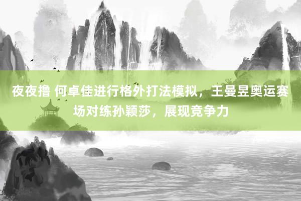 夜夜撸 何卓佳进行格外打法模拟，王曼昱奥运赛场对练孙颖莎，展现竞争力