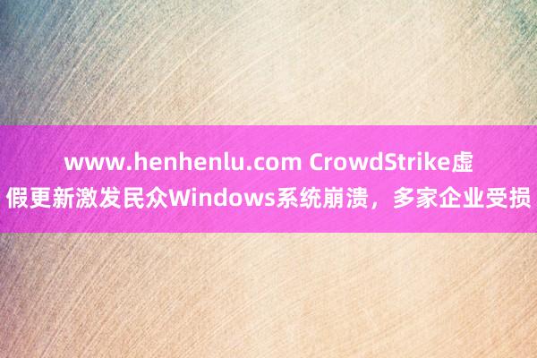 www.henhenlu.com CrowdStrike虚假更新激发民众Windows系统崩溃，多家企业受损