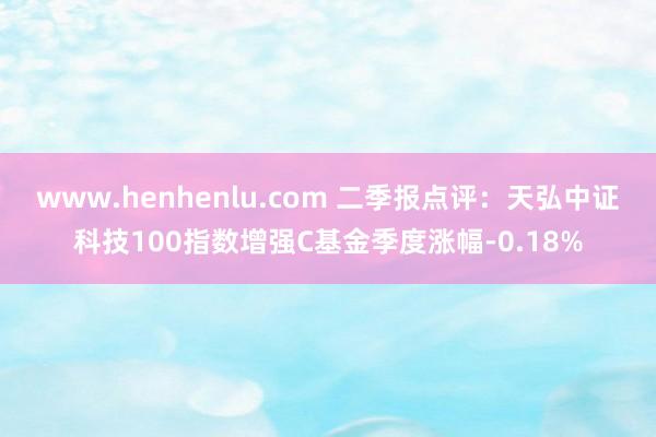 www.henhenlu.com 二季报点评：天弘中证科技100指数增强C基金季度涨幅-0.18%