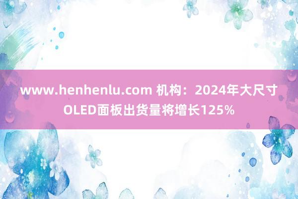 www.henhenlu.com 机构：2024年大尺寸OLED面板出货量将增长125%