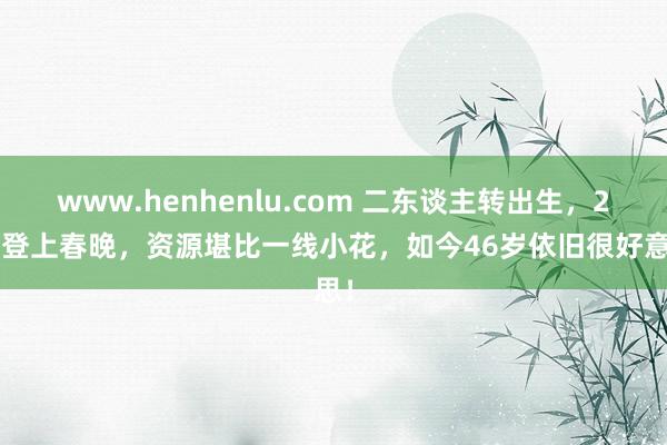 www.henhenlu.com 二东谈主转出生，29岁登上春晚，资源堪比一线小花，如今46岁依旧很好意思！