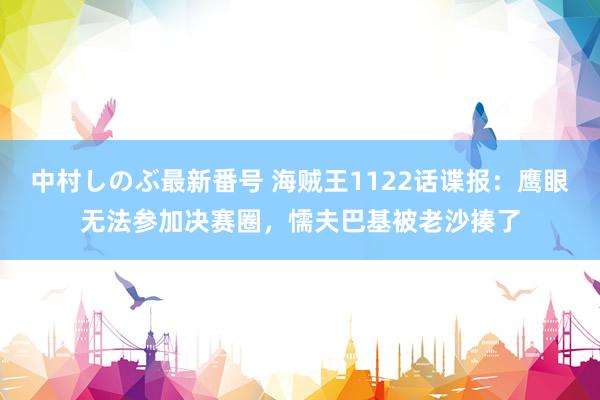 中村しのぶ最新番号 海贼王1122话谍报：鹰眼无法参加决赛圈，懦夫巴基被老沙揍了