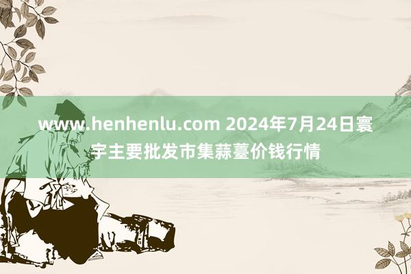 www.henhenlu.com 2024年7月24日寰宇主要批发市集蒜薹价钱行情