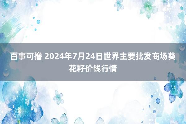 百事可撸 2024年7月24日世界主要批发商场葵花籽价钱行情