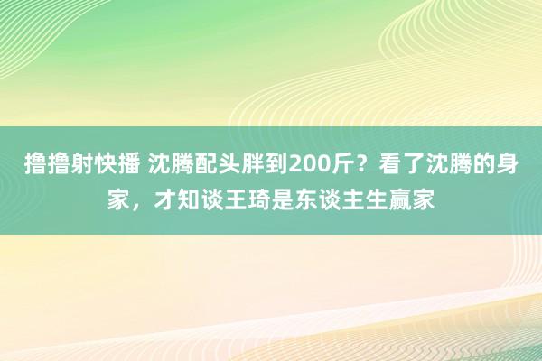 撸撸射快播 沈腾配头胖到200斤？看了沈腾的身家，才知谈王琦是东谈主生赢家