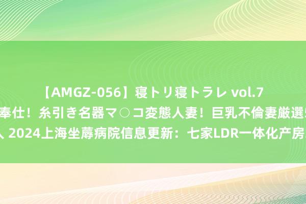 【AMGZ-056】寝トリ寝トラレ vol.7 巨乳むっちむちパイズリ奉仕！糸引き名器マ○コ変態人妻！巨乳不倫妻厳選5人 2024上海坐蓐病院信息更新：七家LDR一体化产房环境、要求、用度大揭秘！