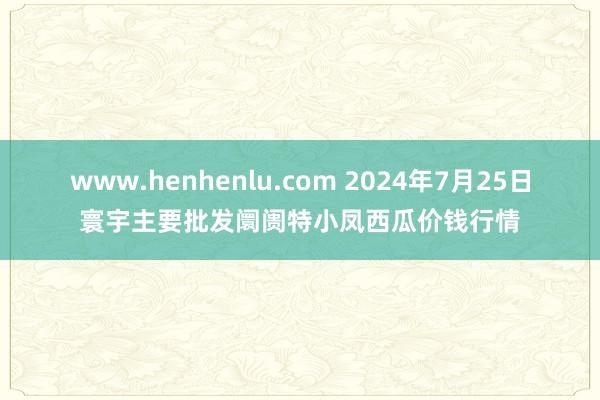 www.henhenlu.com 2024年7月25日寰宇主要批发阛阓特小凤西瓜价钱行情