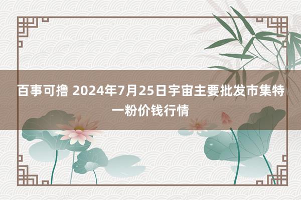 百事可撸 2024年7月25日宇宙主要批发市集特一粉价钱行情