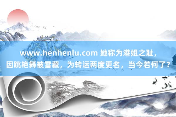 www.henhenlu.com 她称为港姐之耻，因跳艳舞被雪藏，为转运两度更名，当今若何了？