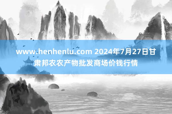 www.henhenlu.com 2024年7月27日甘肃邦农农产物批发商场价钱行情