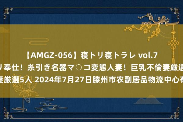 【AMGZ-056】寝トリ寝トラレ vol.7 巨乳むっちむちパイズリ奉仕！糸引き名器マ○コ変態人妻！巨乳不倫妻厳選5人 2024年7月27日滕州市农副居品物流中心有限公司价钱行情