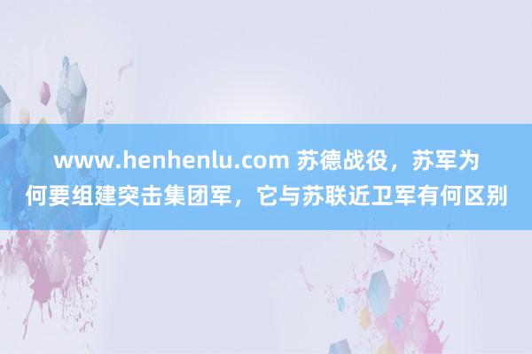 www.henhenlu.com 苏德战役，苏军为何要组建突击集团军，它与苏联近卫军有何区别