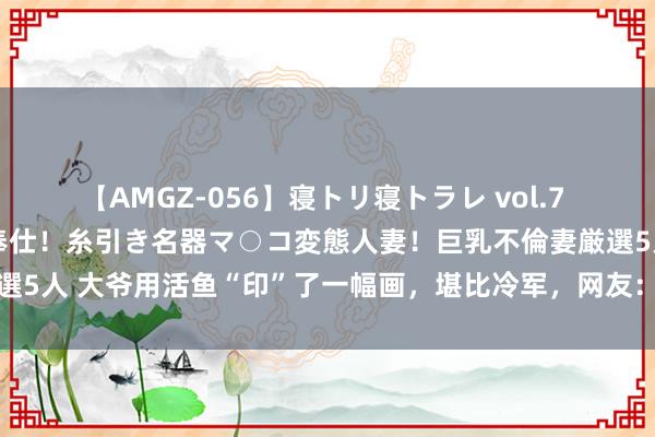 【AMGZ-056】寝トリ寝トラレ vol.7 巨乳むっちむちパイズリ奉仕！糸引き名器マ○コ変態人妻！巨乳不倫妻厳選5人 大爷用活鱼“印”了一幅画，堪比冷军，网友：这是一幅有滋味的画