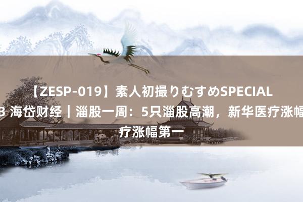 【ZESP-019】素人初撮りむすめSPECIAL Vol.3 海岱财经｜淄股一周：5只淄股高潮，新华医疗涨幅第一