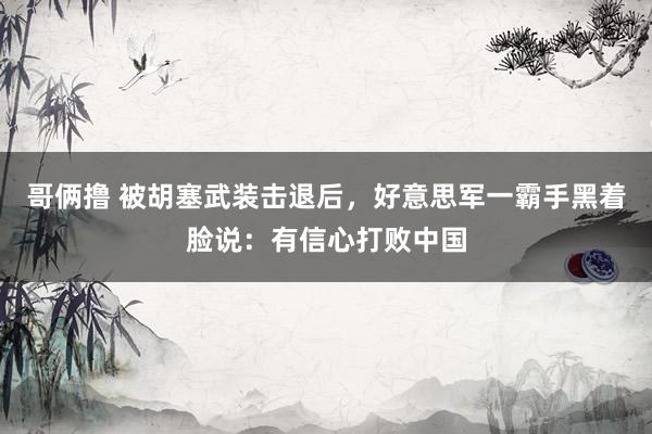 哥俩撸 被胡塞武装击退后，好意思军一霸手黑着脸说：有信心打败中国