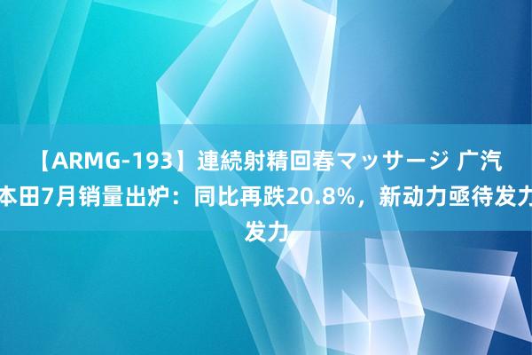 【ARMG-193】連続射精回春マッサージ 广汽本田7月销量出炉：同比再跌20.8%，新动力亟待发力