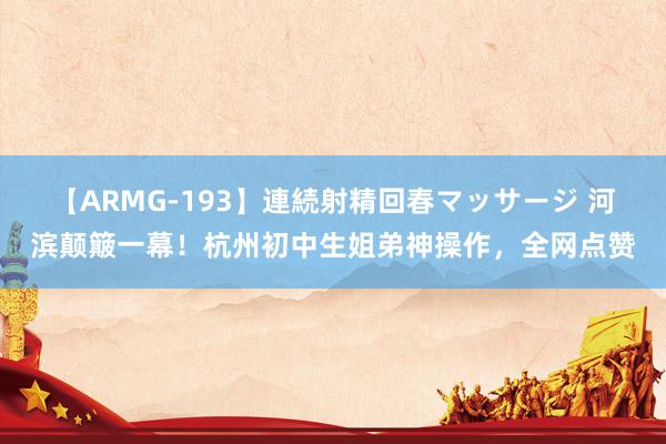 【ARMG-193】連続射精回春マッサージ 河滨颠簸一幕！杭州初中生姐弟神操作，全网点赞