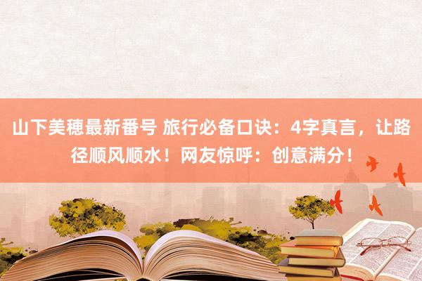 山下美穂最新番号 旅行必备口诀：4字真言，让路径顺风顺水！网友惊呼：创意满分！