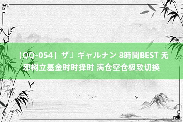 【QQ-054】ザ・ギャルナン 8時間BEST 无邪树立基金时时择时 满仓空仓极致切换