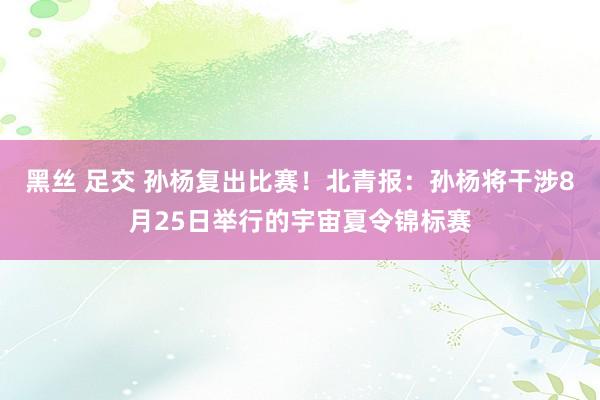 黑丝 足交 孙杨复出比赛！北青报：孙杨将干涉8月25日举行的宇宙夏令锦标赛