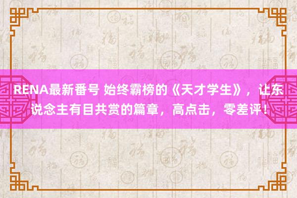 RENA最新番号 始终霸榜的《天才学生》，让东说念主有目共赏的篇章，高点击，零差评！