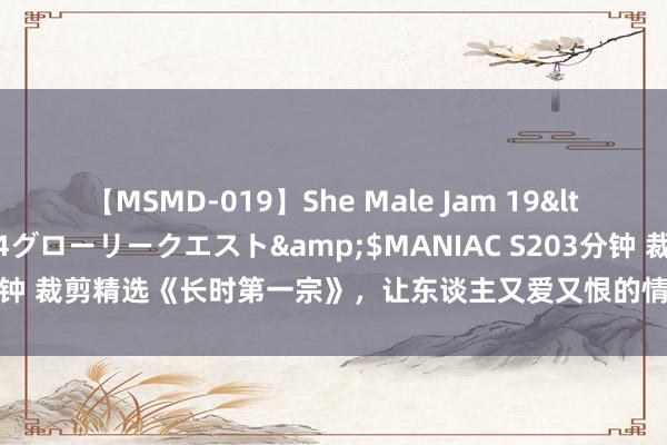 【MSMD-019】She Male Jam 19</a>2008-08-04グローリークエスト&$MANIAC S203分钟 裁剪精选《长时第一宗》，让东谈主又爱又恨的情境，连气儿看完才过瘾！