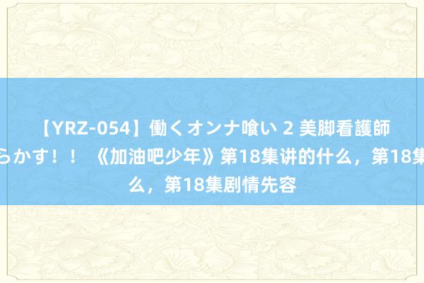 【YRZ-054】働くオンナ喰い 2 美脚看護師を食い散らかす！！ 《加油吧少年》第18集讲的什么，第18集剧情先容