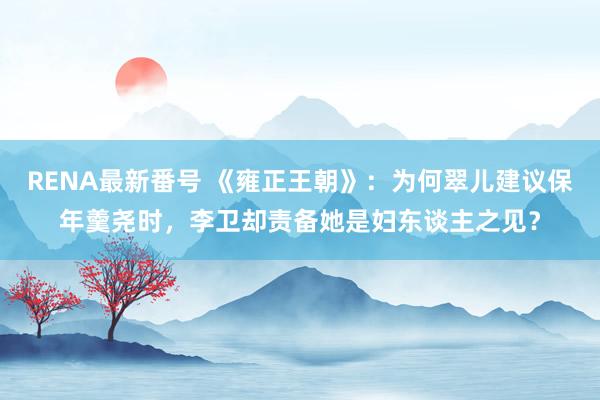 RENA最新番号 《雍正王朝》：为何翠儿建议保年羹尧时，李卫却责备她是妇东谈主之见？