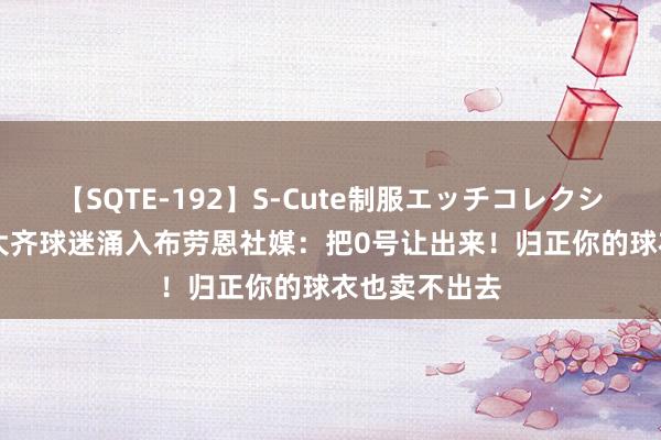 【SQTE-192】S-Cute制服エッチコレクション 8時間 大齐球迷涌入布劳恩社媒：把0号让出来！归正你的球衣也卖不出去