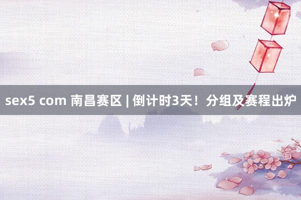 sex5 com 南昌赛区 | 倒计时3天！分组及赛程出炉