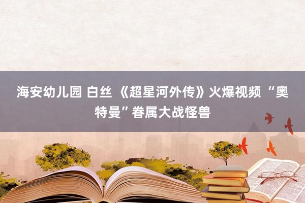 海安幼儿园 白丝 《超星河外传》火爆视频 “奥特曼”眷属大战怪兽