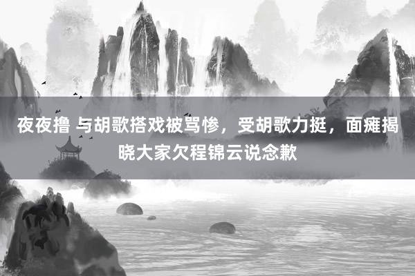 夜夜撸 与胡歌搭戏被骂惨，受胡歌力挺，面瘫揭晓大家欠程锦云说念歉