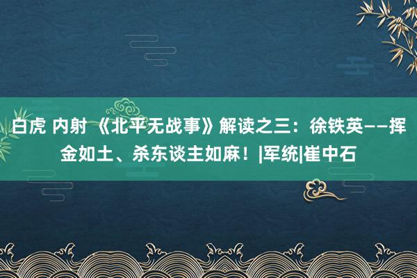 白虎 内射 《北平无战事》解读之三：徐铁英——挥金如土、杀东谈主如麻！|军统|崔中石