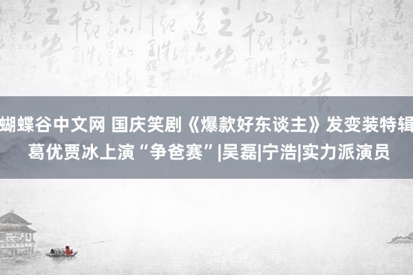 蝴蝶谷中文网 国庆笑剧《爆款好东谈主》发变装特辑 葛优贾冰上演“争爸赛”|吴磊|宁浩|实力派演员