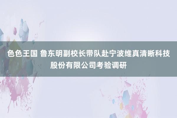 色色王国 鲁东明副校长带队赴宁波维真清晰科技股份有限公司考验调研